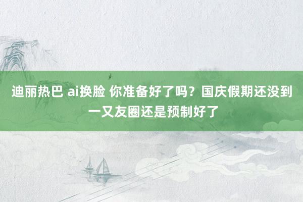 迪丽热巴 ai换脸 你准备好了吗？国庆假期还没到 一又友圈还是预制好了
