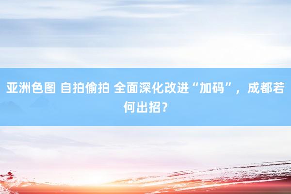 亚洲色图 自拍偷拍 全面深化改进“加码”，成都若何出招？