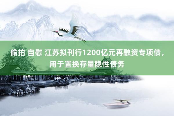 偷拍 自慰 江苏拟刊行1200亿元再融资专项债，用于置换存量隐性债务