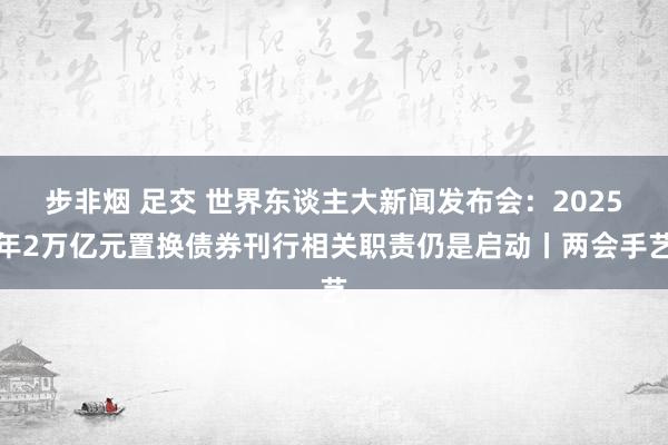 步非烟 足交 世界东谈主大新闻发布会：2025年2万亿元置换债券刊行相关职责仍是启动丨两会手艺