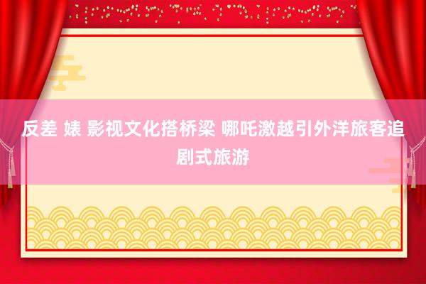 反差 婊 影视文化搭桥梁 哪吒激越引外洋旅客追剧式旅游