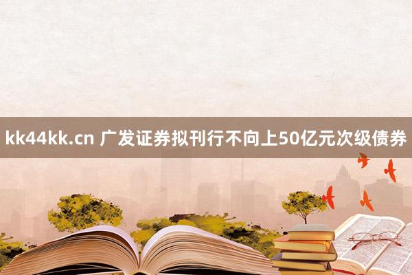 kk44kk.cn 广发证券拟刊行不向上50亿元次级债券