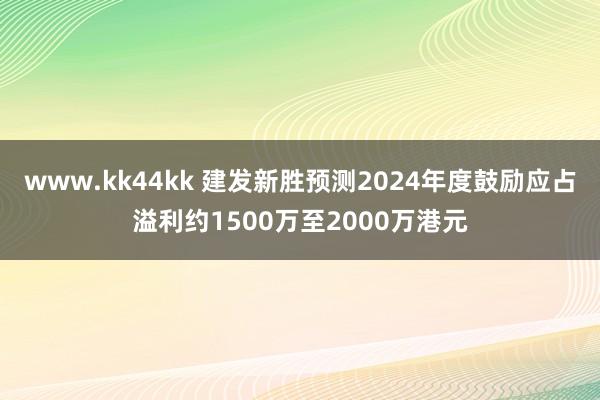www.kk44kk 建发新胜预测2024年度鼓励应占溢利约1500万至2000万港元