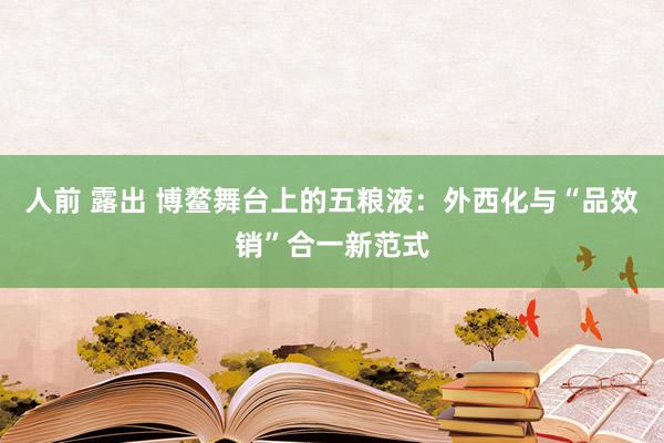 人前 露出 博鳌舞台上的五粮液：外西化与“品效销”合一新范式