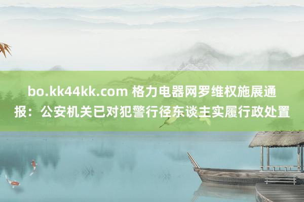 bo.kk44kk.com 格力电器网罗维权施展通报：公安机关已对犯警行径东谈主实履行政处置