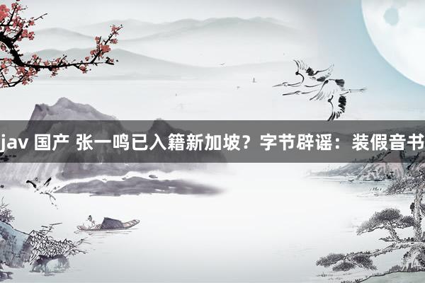 jav 国产 张一鸣已入籍新加坡？字节辟谣：装假音书