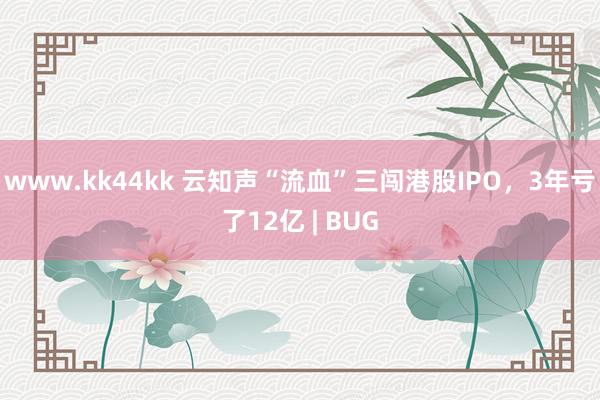 www.kk44kk 云知声“流血”三闯港股IPO，3年亏了12亿 | BUG