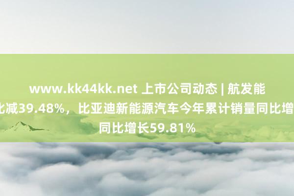 www.kk44kk.net 上市公司动态 | 航发能源净利同比减39.48%，比亚迪新能源汽车今年累计销量同比增长59.81%
