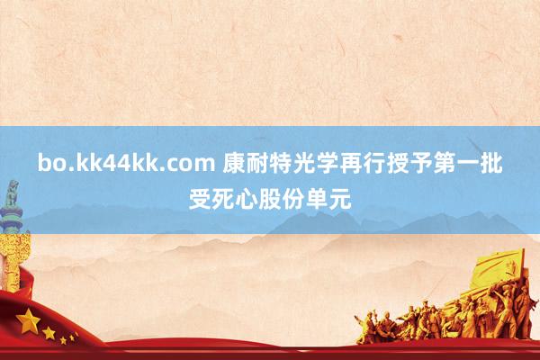 bo.kk44kk.com 康耐特光学再行授予第一批受死心股份单元