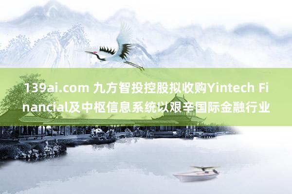 139ai.com 九方智投控股拟收购Yintech Financial及中枢信息系统以艰辛国际金融行业