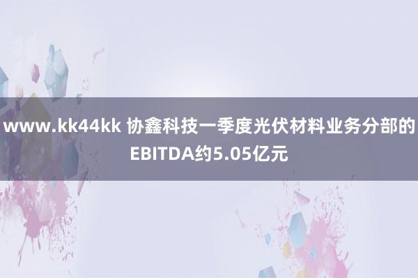 www.kk44kk 协鑫科技一季度光伏材料业务分部的EBITDA约5.05亿元